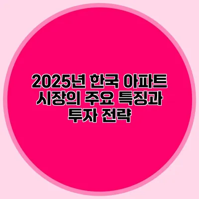 2025년 한국 아파트 시장의 주요 특징과 투자 전략